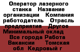 Оператор лазерного станка › Название организации ­ Компания-работодатель › Отрасль предприятия ­ Другое › Минимальный оклад ­ 1 - Все города Работа » Вакансии   . Томская обл.,Кедровый г.